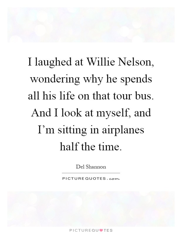 I laughed at Willie Nelson, wondering why he spends all his life on that tour bus. And I look at myself, and I'm sitting in airplanes half the time Picture Quote #1