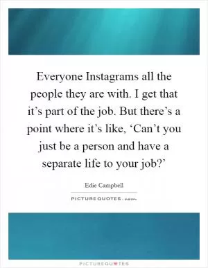 Everyone Instagrams all the people they are with. I get that it’s part of the job. But there’s a point where it’s like, ‘Can’t you just be a person and have a separate life to your job?’ Picture Quote #1