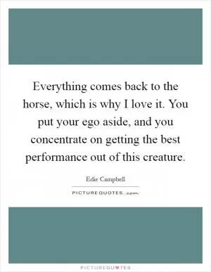 Everything comes back to the horse, which is why I love it. You put your ego aside, and you concentrate on getting the best performance out of this creature Picture Quote #1