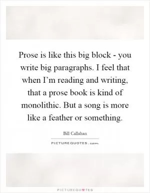 Prose is like this big block - you write big paragraphs. I feel that when I’m reading and writing, that a prose book is kind of monolithic. But a song is more like a feather or something Picture Quote #1