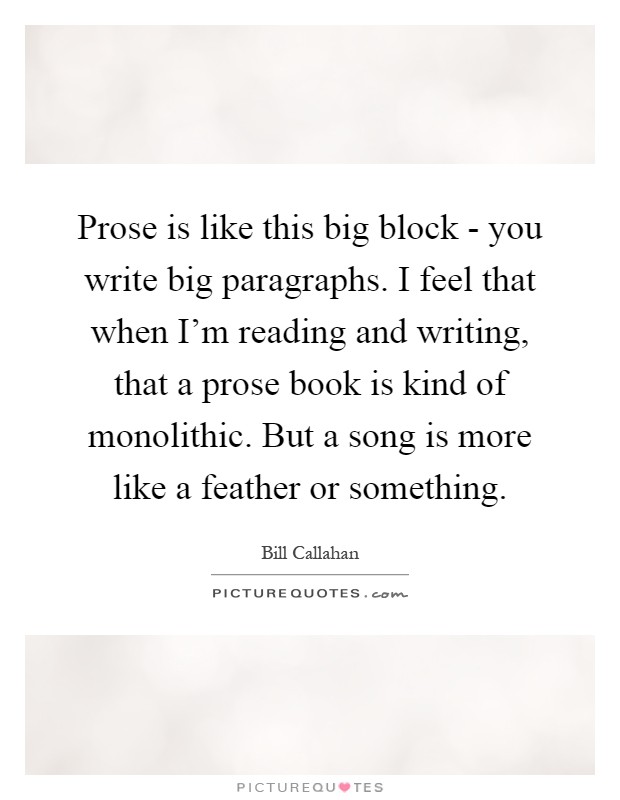 Prose is like this big block - you write big paragraphs. I feel that when I'm reading and writing, that a prose book is kind of monolithic. But a song is more like a feather or something Picture Quote #1
