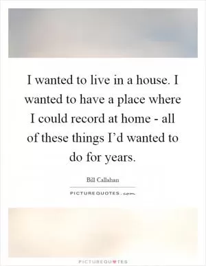 I wanted to live in a house. I wanted to have a place where I could record at home - all of these things I’d wanted to do for years Picture Quote #1