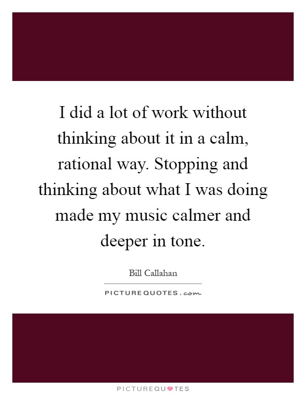 I did a lot of work without thinking about it in a calm, rational way. Stopping and thinking about what I was doing made my music calmer and deeper in tone Picture Quote #1
