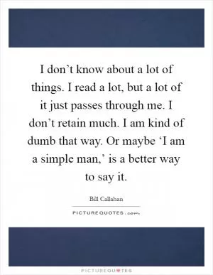 I don’t know about a lot of things. I read a lot, but a lot of it just passes through me. I don’t retain much. I am kind of dumb that way. Or maybe ‘I am a simple man,’ is a better way to say it Picture Quote #1