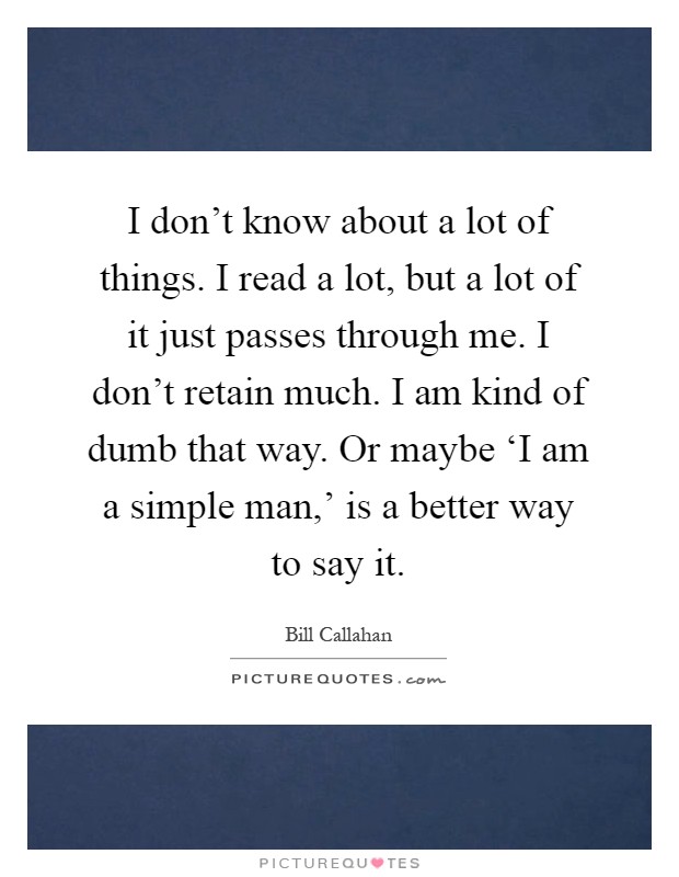 I don't know about a lot of things. I read a lot, but a lot of it just passes through me. I don't retain much. I am kind of dumb that way. Or maybe ‘I am a simple man,' is a better way to say it Picture Quote #1