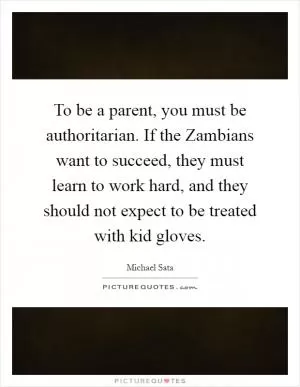 To be a parent, you must be authoritarian. If the Zambians want to succeed, they must learn to work hard, and they should not expect to be treated with kid gloves Picture Quote #1