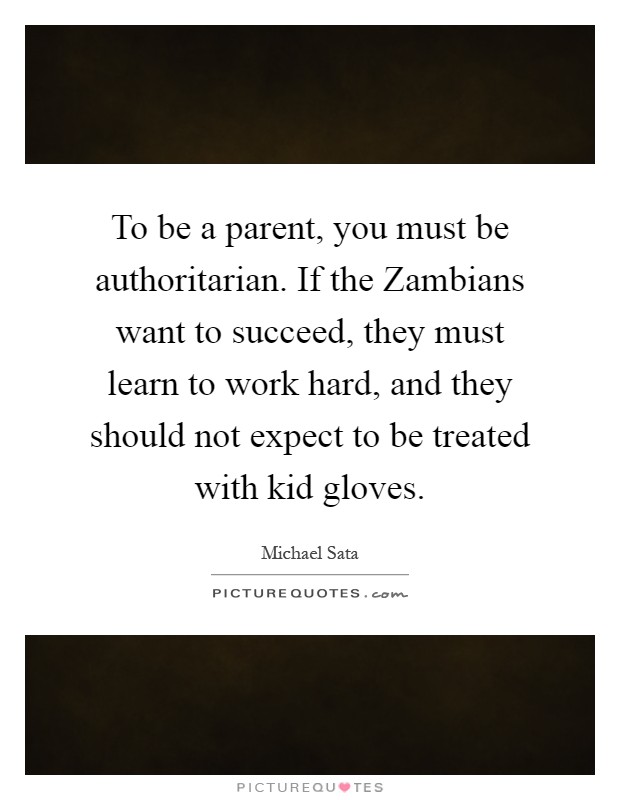 To be a parent, you must be authoritarian. If the Zambians want to succeed, they must learn to work hard, and they should not expect to be treated with kid gloves Picture Quote #1