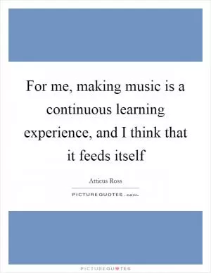 For me, making music is a continuous learning experience, and I think that it feeds itself Picture Quote #1