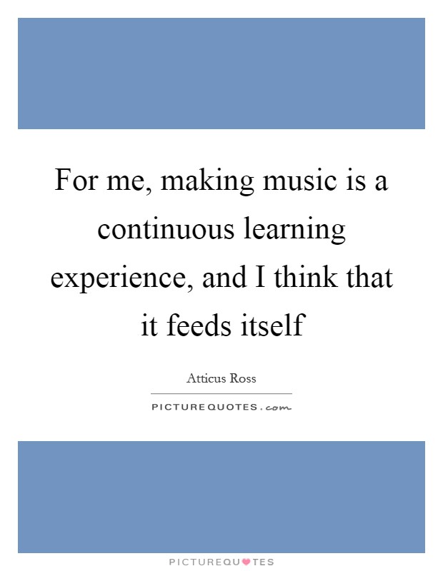 For me, making music is a continuous learning experience, and I think that it feeds itself Picture Quote #1