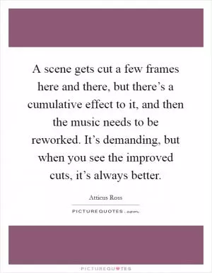 A scene gets cut a few frames here and there, but there’s a cumulative effect to it, and then the music needs to be reworked. It’s demanding, but when you see the improved cuts, it’s always better Picture Quote #1