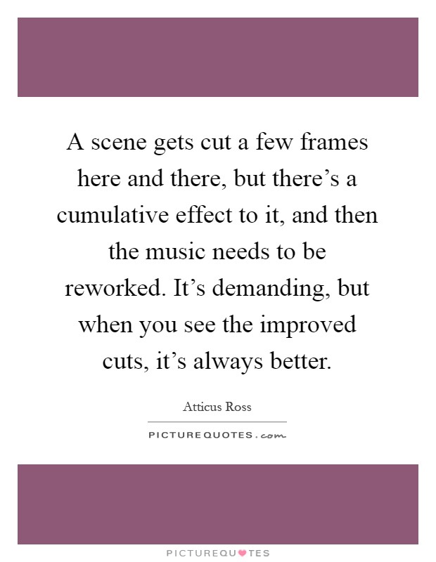 A scene gets cut a few frames here and there, but there's a cumulative effect to it, and then the music needs to be reworked. It's demanding, but when you see the improved cuts, it's always better Picture Quote #1