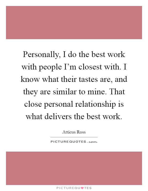 Personally, I do the best work with people I'm closest with. I know what their tastes are, and they are similar to mine. That close personal relationship is what delivers the best work Picture Quote #1