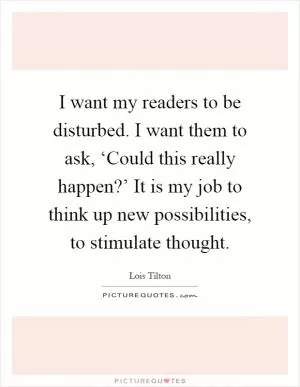 I want my readers to be disturbed. I want them to ask, ‘Could this really happen?’ It is my job to think up new possibilities, to stimulate thought Picture Quote #1