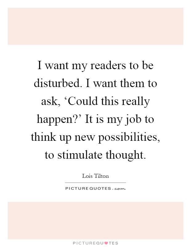 I want my readers to be disturbed. I want them to ask, ‘Could this really happen?' It is my job to think up new possibilities, to stimulate thought Picture Quote #1
