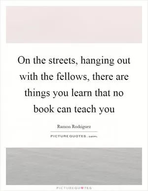 On the streets, hanging out with the fellows, there are things you learn that no book can teach you Picture Quote #1