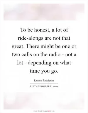 To be honest, a lot of ride-alongs are not that great. There might be one or two calls on the radio - not a lot - depending on what time you go Picture Quote #1