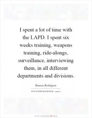 I spent a lot of time with the LAPD. I spent six weeks training, weapons training, ride-alongs, surveillance, interviewing them, in all different departments and divisions Picture Quote #1
