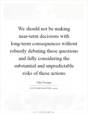 We should not be making near-term decisions with long-term consequences without robustly debating these questions and fully considering the substantial and unpredictable risks of these actions Picture Quote #1