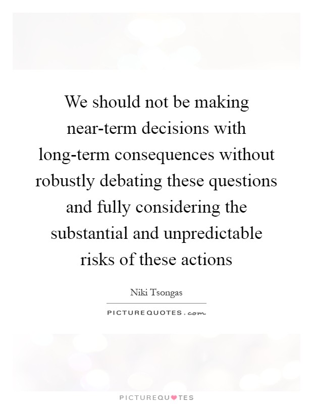 We should not be making near-term decisions with long-term consequences without robustly debating these questions and fully considering the substantial and unpredictable risks of these actions Picture Quote #1