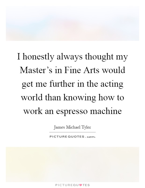I honestly always thought my Master's in Fine Arts would get me further in the acting world than knowing how to work an espresso machine Picture Quote #1