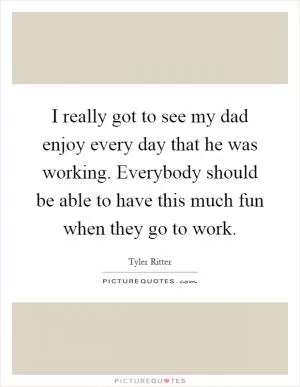 I really got to see my dad enjoy every day that he was working. Everybody should be able to have this much fun when they go to work Picture Quote #1