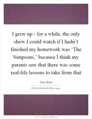 I grew up - for a while, the only show I could watch if I hadn’t finished my homework was ‘The Simpsons,’ because I think my parents saw that there was some real-life lessons to take from that Picture Quote #1