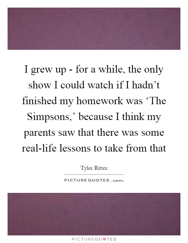I grew up - for a while, the only show I could watch if I hadn't finished my homework was ‘The Simpsons,' because I think my parents saw that there was some real-life lessons to take from that Picture Quote #1
