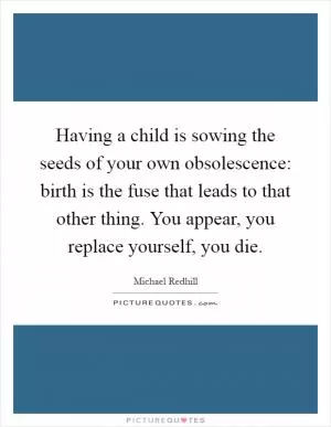 Having a child is sowing the seeds of your own obsolescence: birth is the fuse that leads to that other thing. You appear, you replace yourself, you die Picture Quote #1