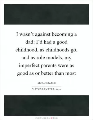 I wasn’t against becoming a dad: I’d had a good childhood, as childhoods go, and as role models, my imperfect parents were as good as or better than most Picture Quote #1