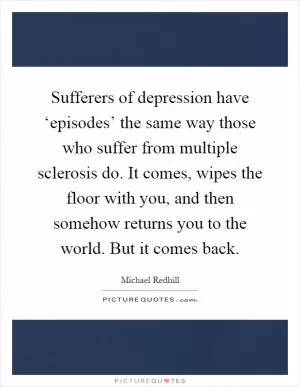 Sufferers of depression have ‘episodes’ the same way those who suffer from multiple sclerosis do. It comes, wipes the floor with you, and then somehow returns you to the world. But it comes back Picture Quote #1
