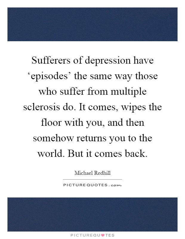 Sufferers of depression have ‘episodes' the same way those who suffer from multiple sclerosis do. It comes, wipes the floor with you, and then somehow returns you to the world. But it comes back Picture Quote #1