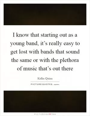 I know that starting out as a young band, it’s really easy to get lost with bands that sound the same or with the plethora of music that’s out there Picture Quote #1