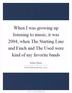 When I was growing up listening to music, it was 2004, when The Starting Line and Finch and The Used were kind of my favorite bands Picture Quote #1