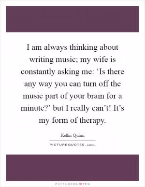 I am always thinking about writing music; my wife is constantly asking me: ‘Is there any way you can turn off the music part of your brain for a minute?’ but I really can’t! It’s my form of therapy Picture Quote #1