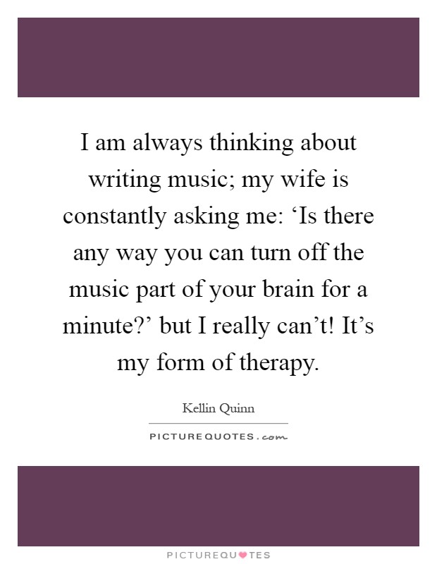 I am always thinking about writing music; my wife is constantly asking me: ‘Is there any way you can turn off the music part of your brain for a minute?' but I really can't! It's my form of therapy Picture Quote #1