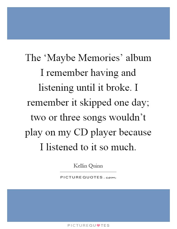 The ‘Maybe Memories' album I remember having and listening until it broke. I remember it skipped one day; two or three songs wouldn't play on my CD player because I listened to it so much Picture Quote #1