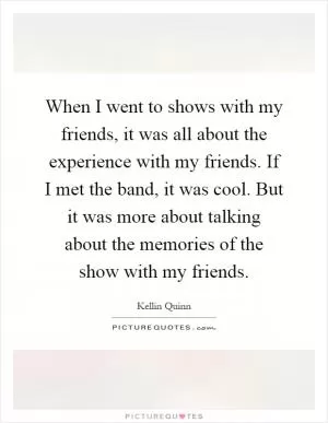 When I went to shows with my friends, it was all about the experience with my friends. If I met the band, it was cool. But it was more about talking about the memories of the show with my friends Picture Quote #1