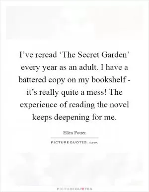 I’ve reread ‘The Secret Garden’ every year as an adult. I have a battered copy on my bookshelf - it’s really quite a mess! The experience of reading the novel keeps deepening for me Picture Quote #1