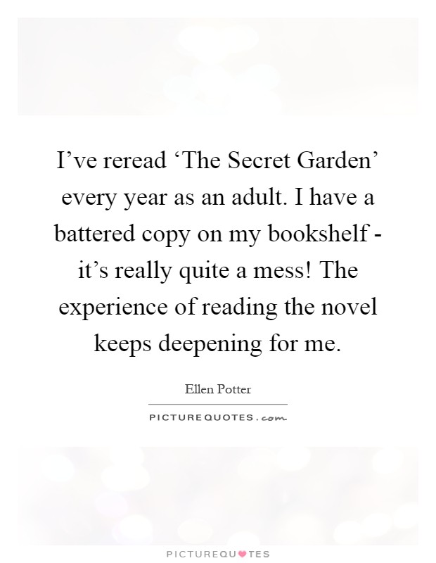 I've reread ‘The Secret Garden' every year as an adult. I have a battered copy on my bookshelf - it's really quite a mess! The experience of reading the novel keeps deepening for me Picture Quote #1