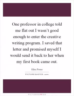 One professor in college told me flat out I wasn’t good enough to enter the creative writing program. I saved that letter and promised myself I would send it back to her when my first book came out Picture Quote #1