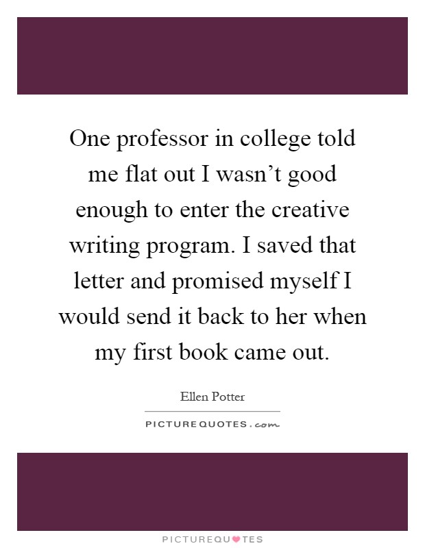 One professor in college told me flat out I wasn't good enough to enter the creative writing program. I saved that letter and promised myself I would send it back to her when my first book came out Picture Quote #1