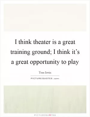 I think theater is a great training ground; I think it’s a great opportunity to play Picture Quote #1
