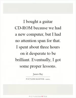 I bought a guitar CD-ROM because we had a new computer, but I had no attention span for that. I spent about three hours on it desperate to be brilliant. Eventually, I got some proper lessons Picture Quote #1