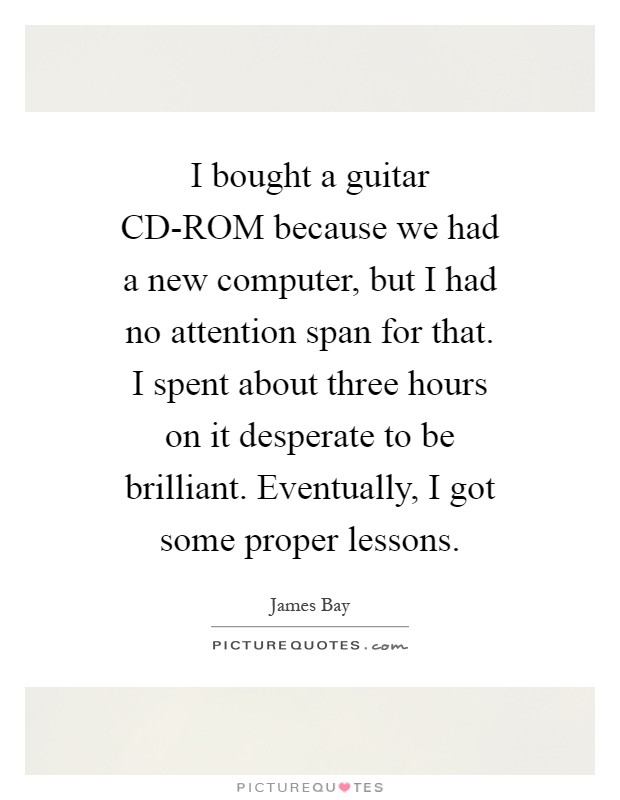 I bought a guitar CD-ROM because we had a new computer, but I had no attention span for that. I spent about three hours on it desperate to be brilliant. Eventually, I got some proper lessons Picture Quote #1