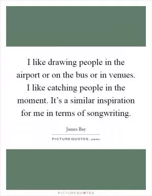 I like drawing people in the airport or on the bus or in venues. I like catching people in the moment. It’s a similar inspiration for me in terms of songwriting Picture Quote #1