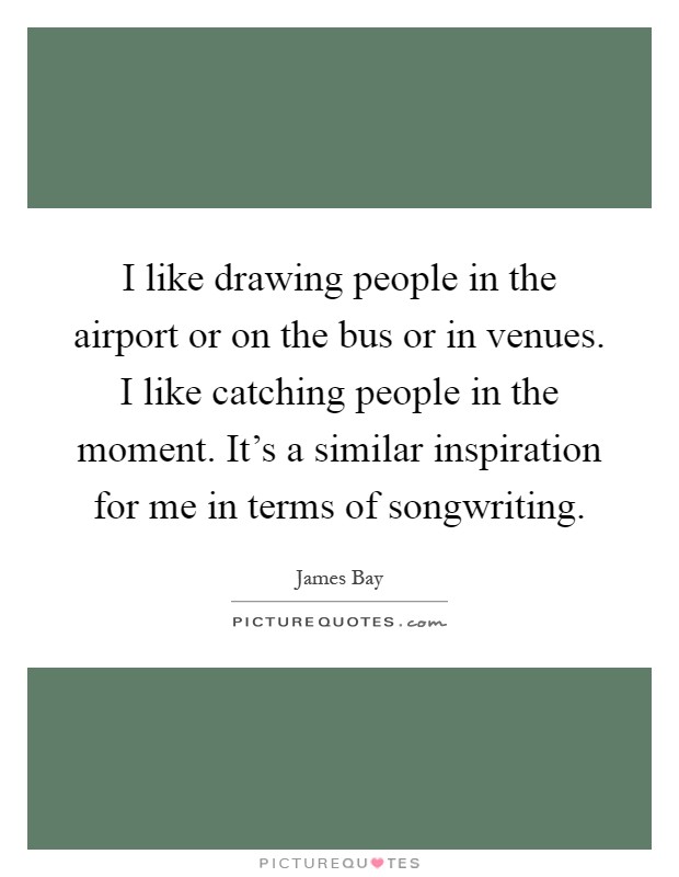 I like drawing people in the airport or on the bus or in venues. I like catching people in the moment. It's a similar inspiration for me in terms of songwriting Picture Quote #1