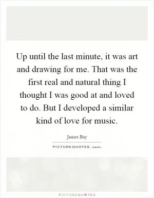 Up until the last minute, it was art and drawing for me. That was the first real and natural thing I thought I was good at and loved to do. But I developed a similar kind of love for music Picture Quote #1