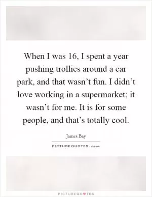 When I was 16, I spent a year pushing trollies around a car park, and that wasn’t fun. I didn’t love working in a supermarket; it wasn’t for me. It is for some people, and that’s totally cool Picture Quote #1