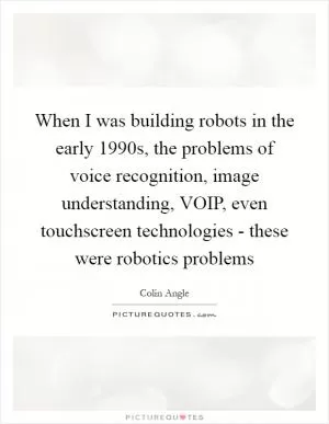 When I was building robots in the early 1990s, the problems of voice recognition, image understanding, VOIP, even touchscreen technologies - these were robotics problems Picture Quote #1