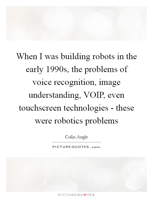When I was building robots in the early 1990s, the problems of voice recognition, image understanding, VOIP, even touchscreen technologies - these were robotics problems Picture Quote #1
